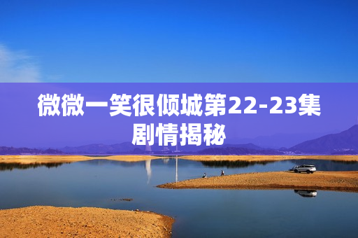 微微一笑很倾城第22-23集剧情揭秘