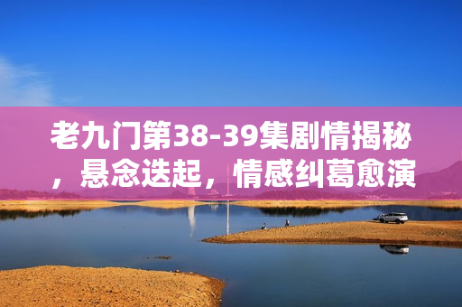 老九门第38-39集剧情揭秘，悬念迭起，情感纠葛愈演愈烈