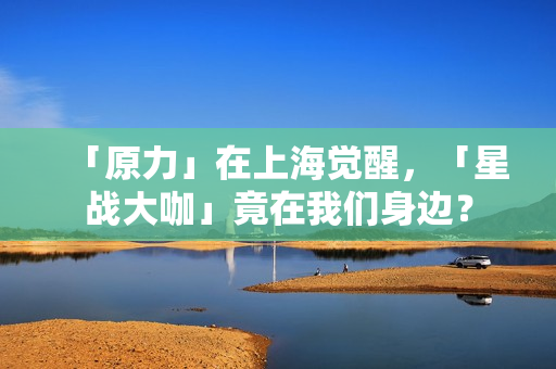 「原力」在上海觉醒，「星战大咖」竟在我们身边？