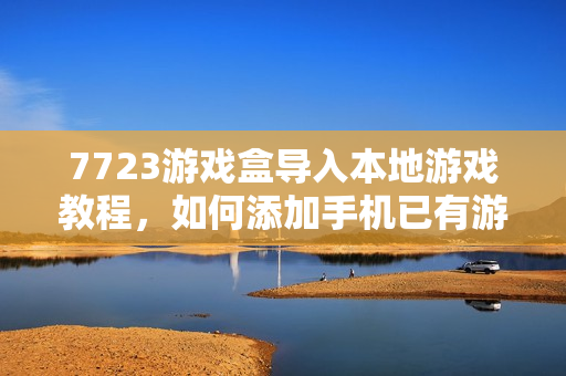 7723游戏盒导入本地游戏教程，如何添加手机已有游戏