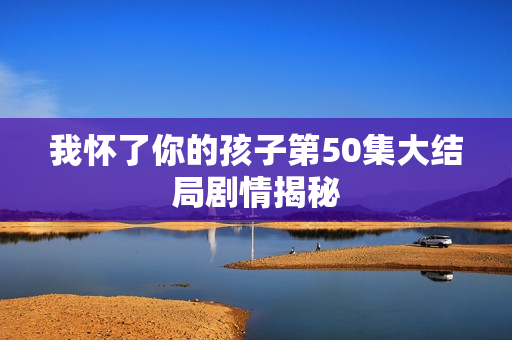 我怀了你的孩子第50集大结局剧情揭秘