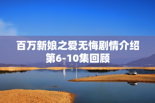 百万新娘之爱无悔剧情介绍第6-10集回顾 百万新娘之爱无悔剧情介绍第6-10集回顾