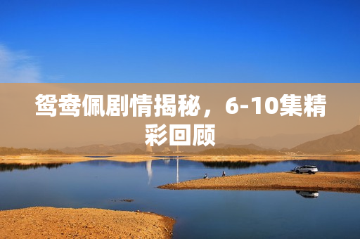 鸳鸯佩剧情揭秘，6-10集精彩回顾