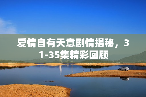 爱情自有天意剧情揭秘，31-35集精彩回顾