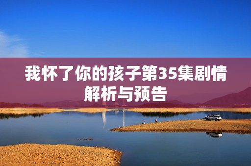我怀了你的孩子第35集剧情解析与预告