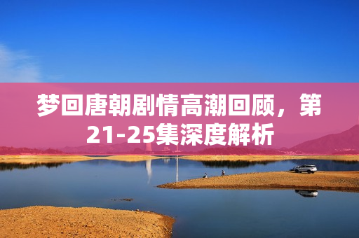 梦回唐朝剧情高潮回顾，第21-25集深度解析