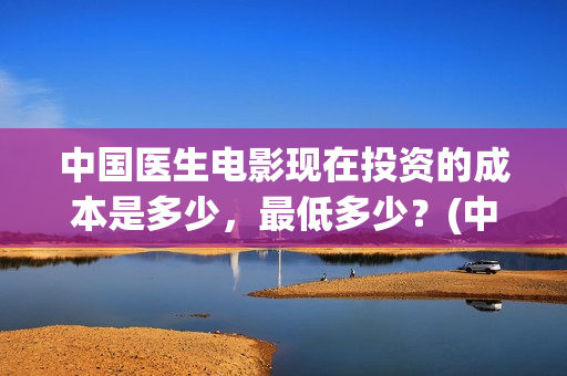 中国医生电影现在投资的成本是多少，最低多少？(中国医生电影预告)
