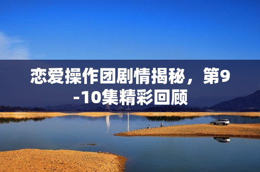 恋爱操作团剧情揭秘，第9-10集精彩回顾