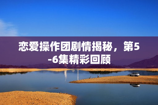 恋爱操作团剧情揭秘，第5-6集精彩回顾