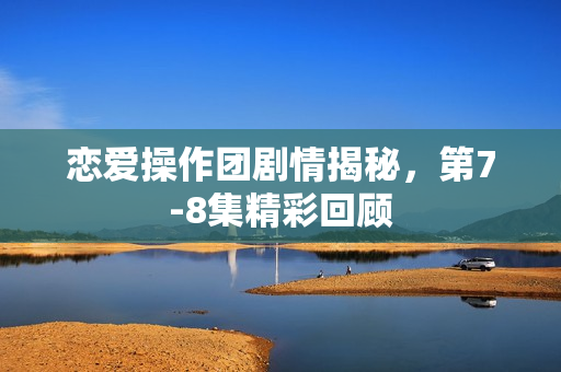 恋爱操作团剧情揭秘，第7-8集精彩回顾