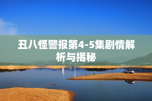 丑八怪警报第4-5集剧情解析与揭秘