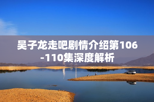 吴子龙走吧剧情介绍第106-110集深度解析