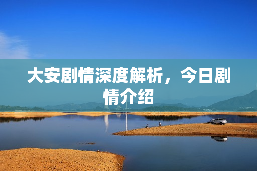大安剧情深度解析，今日剧情介绍