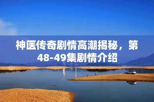 神医传奇剧情高潮揭秘，第48-49集剧情介绍