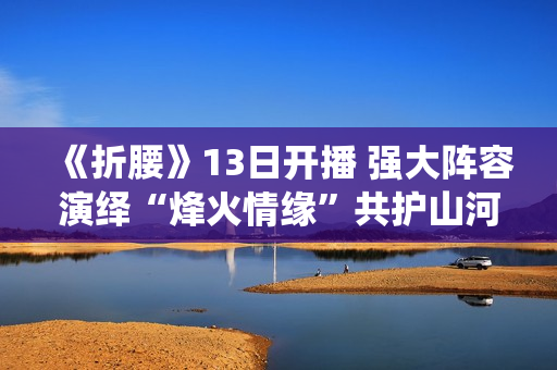 《折腰》13日开播 强大阵容演绎“烽火情缘”共护山河