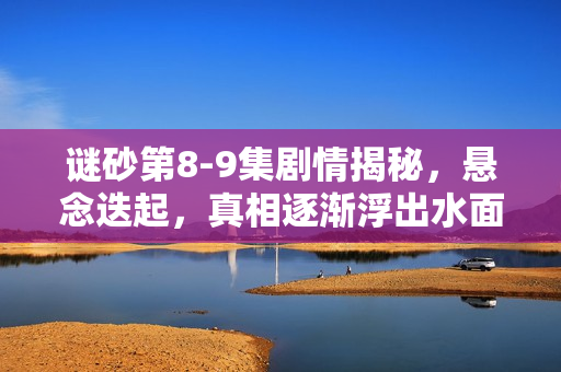 谜砂第8-9集剧情揭秘，悬念迭起，真相逐渐浮出水面