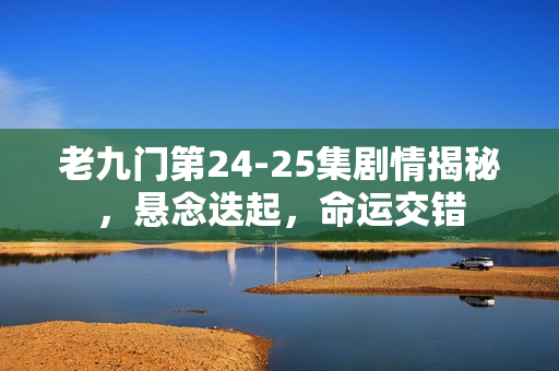 老九门第24-25集剧情揭秘，悬念迭起，命运交错