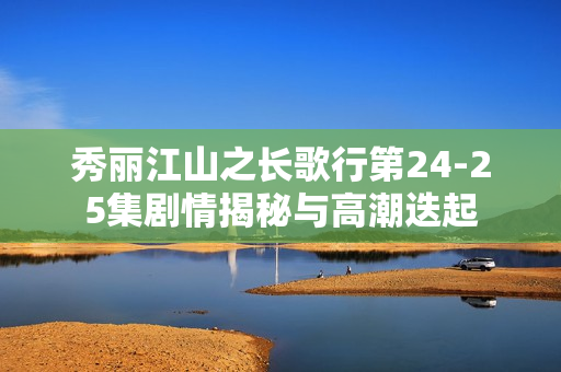 秀丽江山之长歌行第24-25集剧情揭秘与高潮迭起