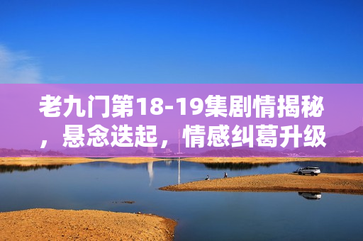 老九门第18-19集剧情揭秘，悬念迭起，情感纠葛升级