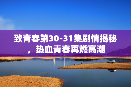 致青春第30-31集剧情揭秘，热血青春再燃高潮