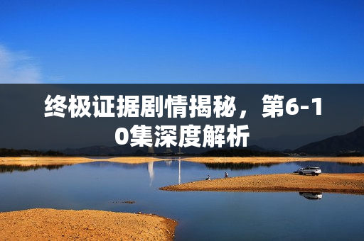 终极证据剧情揭秘，第6-10集深度解析