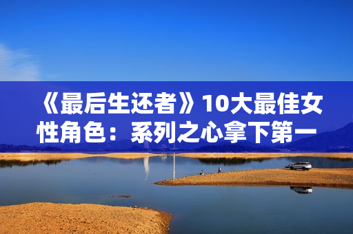 《最后生还者》10大最佳女性角色：系列之心拿下第一