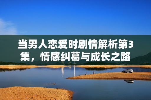 当男人恋爱时剧情解析第3集，情感纠葛与成长之路