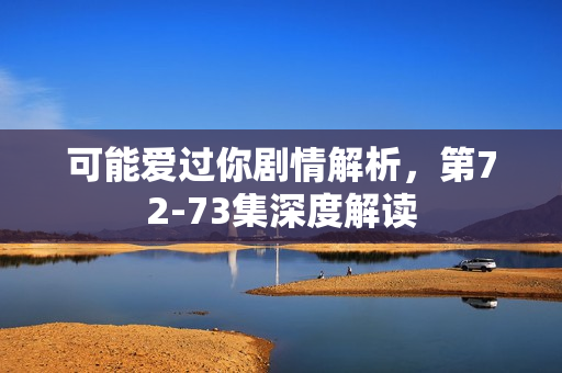 可能爱过你剧情解析，第72-73集深度解读