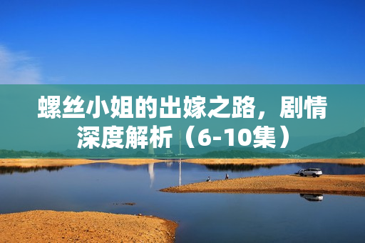 螺丝小姐的出嫁之路，剧情深度解析（6-10集）