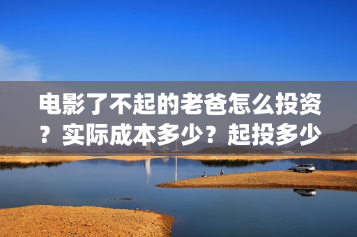 电影了不起的老爸怎么投资？实际成本多少？起投多少？(了不起的老爸hd在线播放)