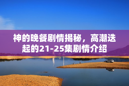 神的晚餐剧情揭秘，高潮迭起的21-25集剧情介绍