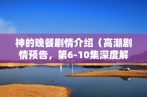 神的晚餐剧情介绍（高潮剧情预告，第6-10集深度解析）