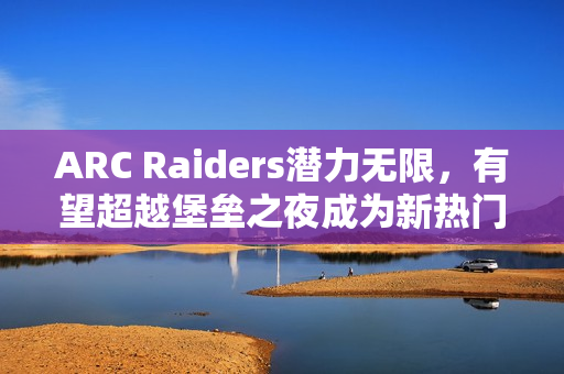 ARC Raiders潜力无限，有望超越堡垒之夜成为新热门游戏主播阵地