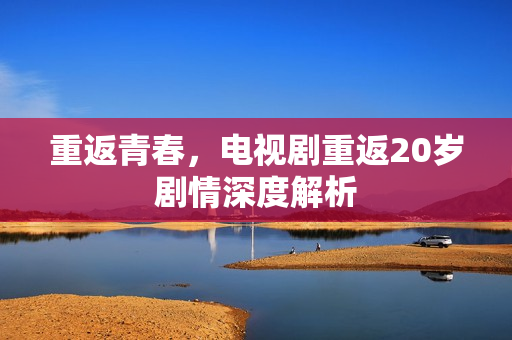 重返青春，电视剧重返20岁剧情深度解析