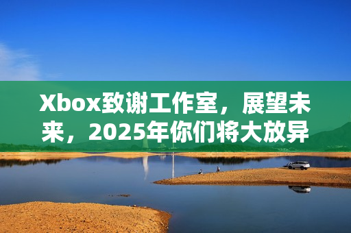 Xbox致谢工作室，展望未来，2025年你们将大放异彩！