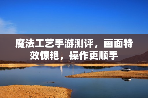 魔法工艺手游测评，画面特效惊艳，操作更顺手