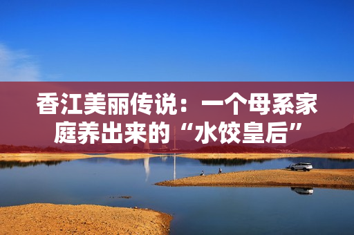 香江美丽传说：一个母系家庭养出来的“水饺皇后”