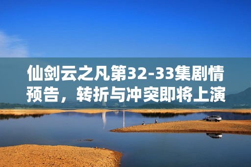 仙剑云之凡第32-33集剧情预告，转折与冲突即将上演