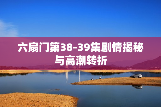 六扇门第38-39集剧情揭秘与高潮转折