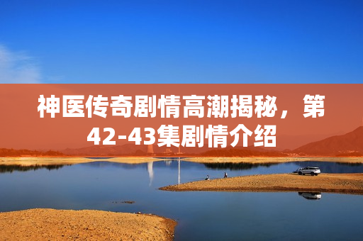 神医传奇剧情高潮揭秘，第42-43集剧情介绍