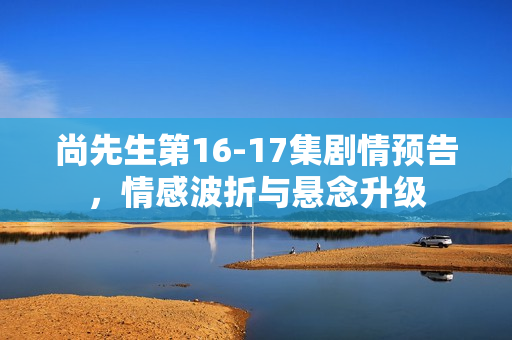 尚先生第16-17集剧情预告，情感波折与悬念升级