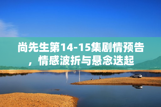 尚先生第14-15集剧情预告，情感波折与悬念迭起