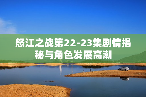 怒江之战第22-23集剧情揭秘与角色发展高潮