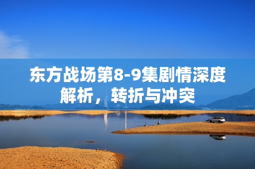 东方战场第8-9集剧情深度解析，转折与冲突