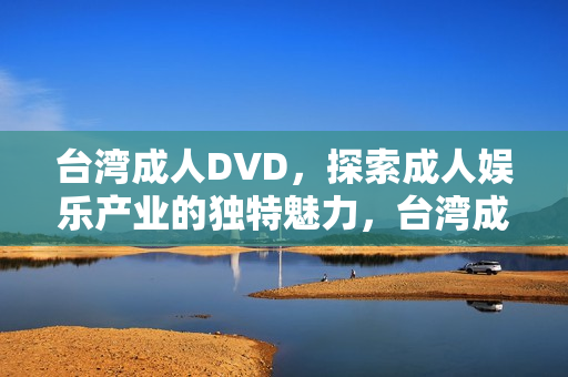 台湾成人DVD，探索成人娱乐产业的独特魅力，台湾成人DVD，探索成人娱乐产业的独特魅力之旅