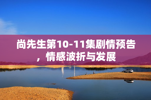 尚先生第10-11集剧情预告，情感波折与发展