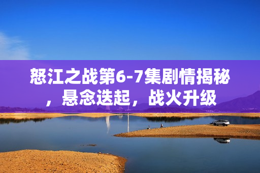 怒江之战第6-7集剧情揭秘，悬念迭起，战火升级