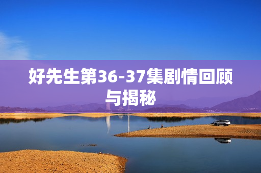 好先生第36-37集剧情回顾与揭秘