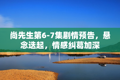 尚先生第6-7集剧情预告，悬念迭起，情感纠葛加深