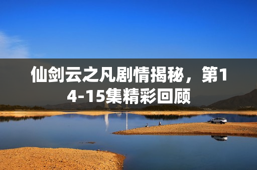 仙剑云之凡剧情揭秘，第14-15集精彩回顾